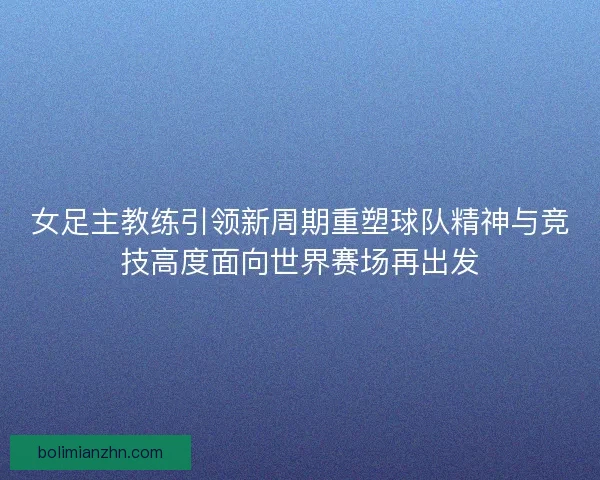 女足主教练引领新周期重塑球队精神与竞技高度面向世界赛场再出发