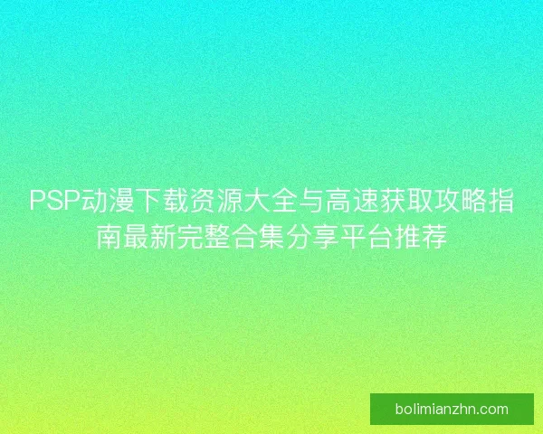PSP动漫下载资源大全与高速获取攻略指南最新完整合集分享平台推荐