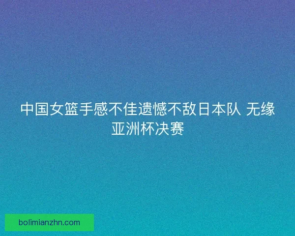 中国女篮手感不佳遗憾不敌日本队 无缘亚洲杯决赛