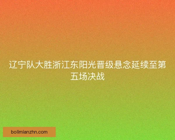 辽宁队大胜浙江东阳光晋级悬念延续至第五场决战