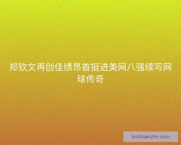 郑钦文再创佳绩昂首挺进美网八强续写网球传奇