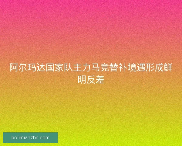 阿尔玛达国家队主力马竞替补境遇形成鲜明反差