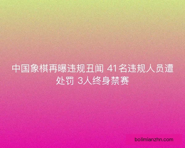 中国象棋再曝违规丑闻 41名违规人员遭处罚 3人终身禁赛