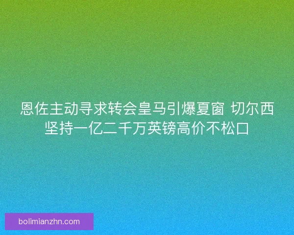 恩佐主动寻求转会皇马引爆夏窗 切尔西坚持一亿二千万英镑高价不松口